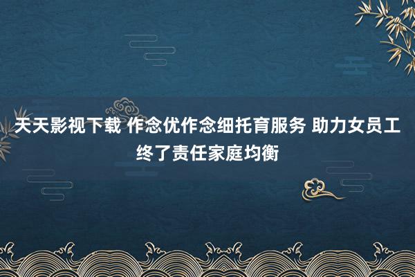 天天影视下载 作念优作念细托育服务 助力女员工终了责任家庭均衡