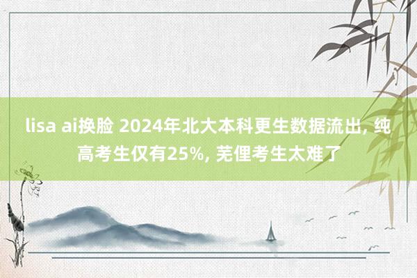 lisa ai换脸 2024年北大本科更生数据流出， 纯高考生仅有25%， 芜俚考生太难了