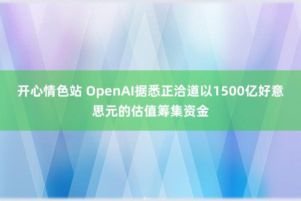 开心情色站 OpenAI据悉正洽道以1500亿好意思元的估值筹集资金