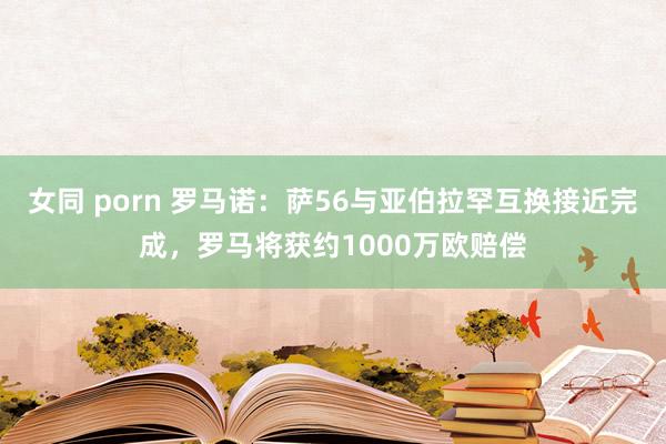 女同 porn 罗马诺：萨56与亚伯拉罕互换接近完成，罗马将获约1000万欧赔偿