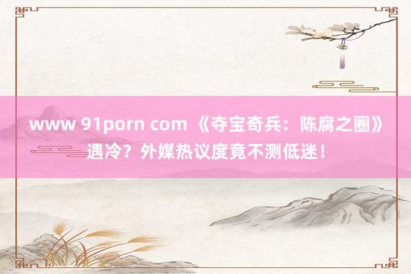 www 91porn com 《夺宝奇兵：陈腐之圈》遇冷？外媒热议度竟不测低迷！