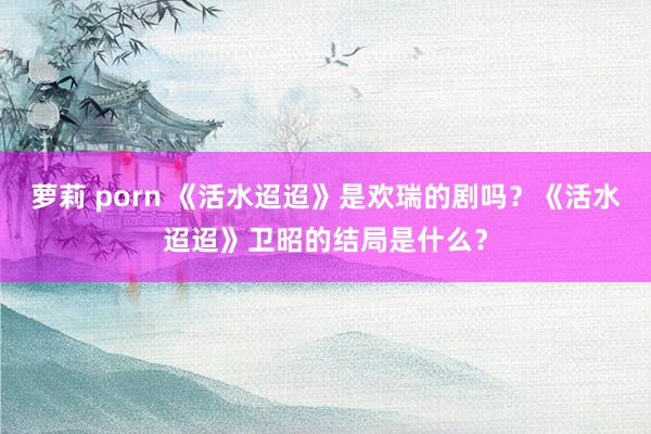 萝莉 porn 《活水迢迢》是欢瑞的剧吗？《活水迢迢》卫昭的结局是什么？