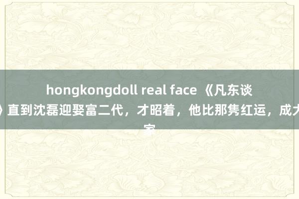 hongkongdoll real face 《凡东谈主歌》直到沈磊迎娶富二代，才昭着，他比那隽红运，成大赢家