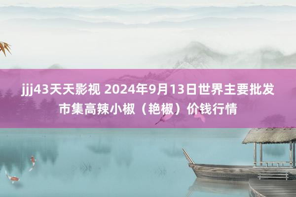 jjj43天天影视 2024年9月13日世界主要批发市集高辣小椒（艳椒）价钱行情