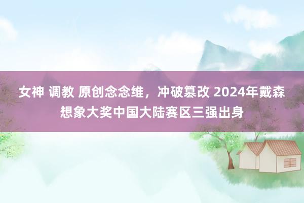 女神 调教 原创念念维，冲破篡改 2024年戴森想象大奖中国大陆赛区三强出身