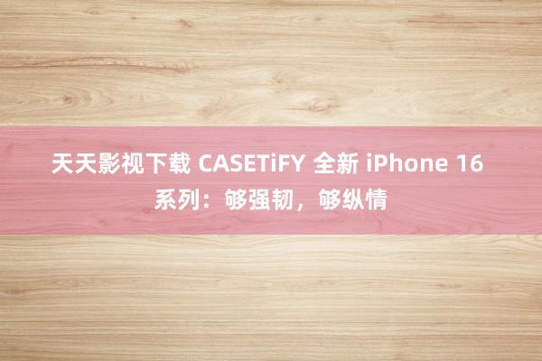 天天影视下载 CASETiFY 全新 iPhone 16 系列：够强韧，够纵情