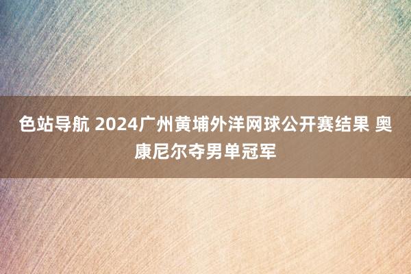 色站导航 2024广州黄埔外洋网球公开赛结果 奥康尼尔夺男单冠军