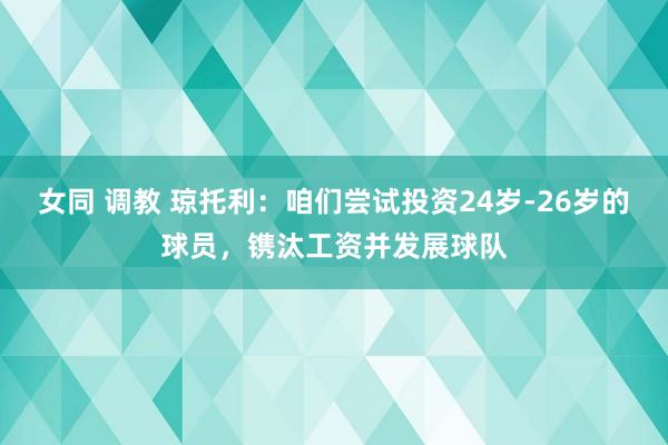 女同 调教 琼托利：咱们尝试投资24岁-26岁的球员，镌汰工