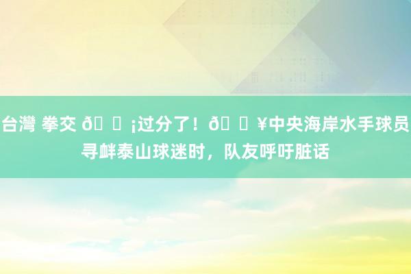 台灣 拳交 😡过分了！🎥中央海岸水手球员寻衅泰山球迷时，队友呼吁脏话