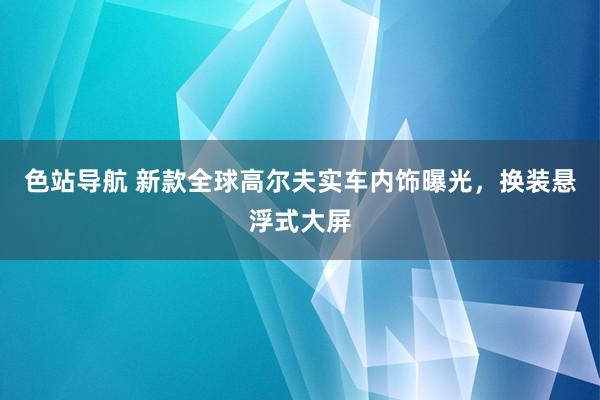 色站导航 新款全球高尔夫实车内饰曝光，换装悬浮式大屏