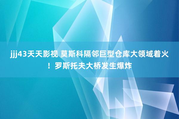 jjj43天天影视 莫斯科隔邻巨型仓库大领域着火！罗斯托夫大桥发生爆炸