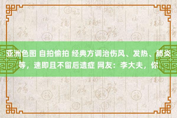 亚洲色图 自拍偷拍 经典方调治伤风、发热、肺炎等，速即且不留后遗症 网友：李大夫，你