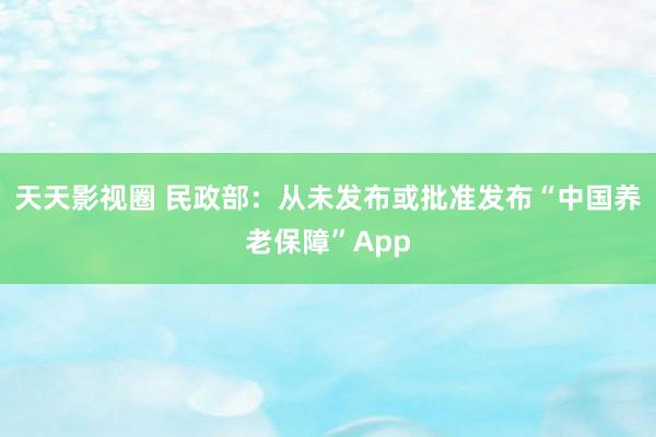 天天影视圈 民政部：从未发布或批准发布“中国养老保障”App