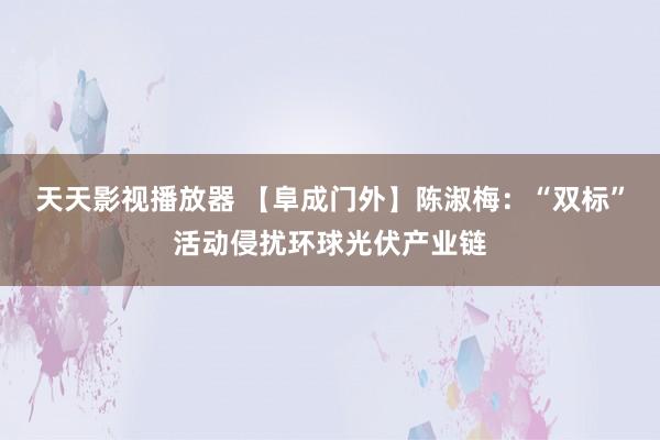 天天影视播放器 【阜成门外】陈淑梅：“双标”活动侵扰环球光伏产业链