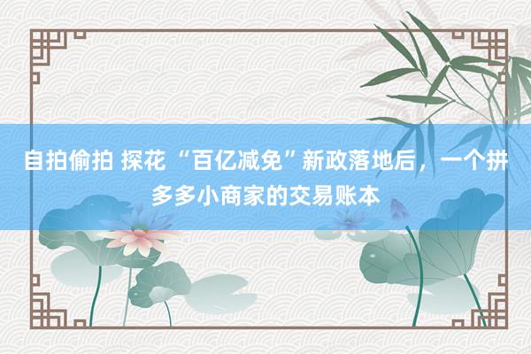 自拍偷拍 探花 “百亿减免”新政落地后，一个拼多多小商家的交易账本