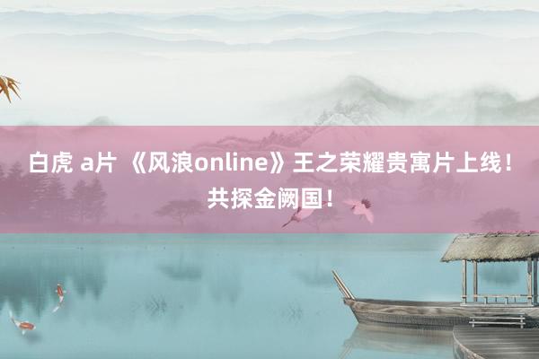 白虎 a片 《风浪online》王之荣耀贵寓片上线！共探金阙国！