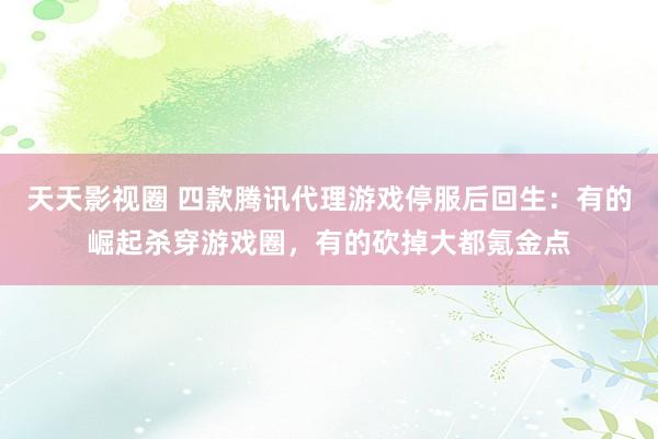 天天影视圈 四款腾讯代理游戏停服后回生：有的崛起杀穿游戏圈，有的砍掉大都氪金点