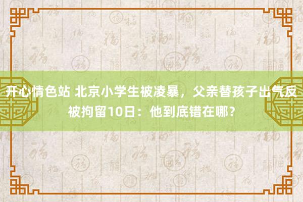 开心情色站 北京小学生被凌暴，父亲替孩子出气反被拘留10日：他到底错在哪？