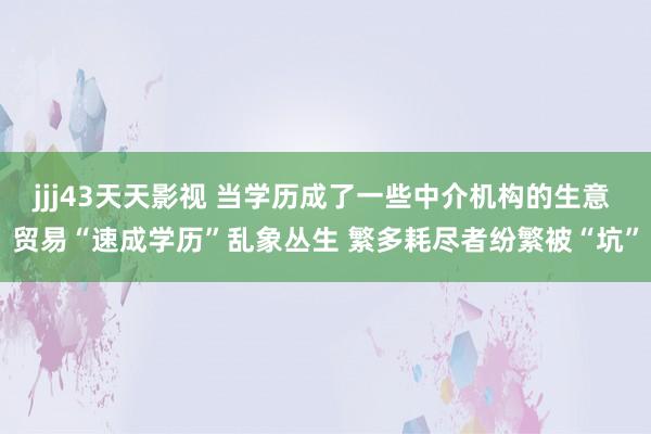 jjj43天天影视 当学历成了一些中介机构的生意 贸易“速成学历”乱象丛生 繁多耗尽者纷繁被“坑”