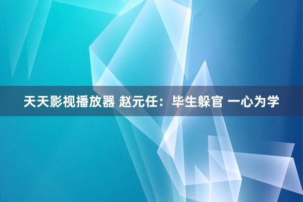 天天影视播放器 赵元任：毕生躲官 一心为学