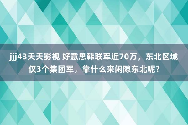 jjj43天天影视 好意思韩联军近70万，东北区域仅3个集团军，靠什么来闲隙东北呢？