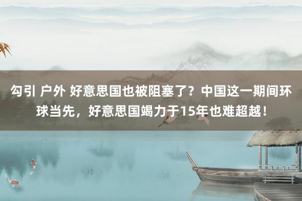 勾引 户外 好意思国也被阻塞了？中国这一期间环球当先，好意思国竭力于15年也难超越！