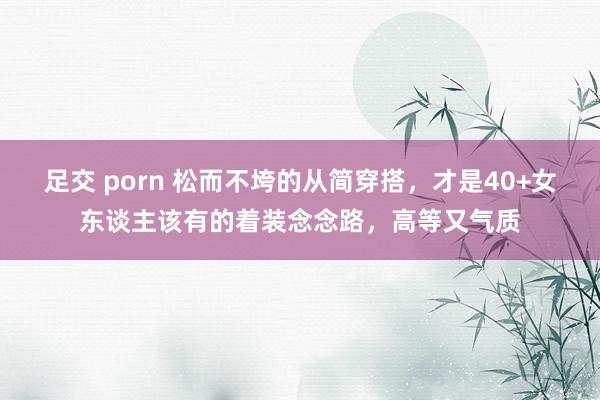 足交 porn 松而不垮的从简穿搭，才是40+女东谈主该有的着装念念路，高等又气质