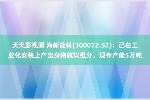 天天影视圈 海新能科(300072.SZ)：已在工业化安装上产出身物航煤组分，现存产能5万吨