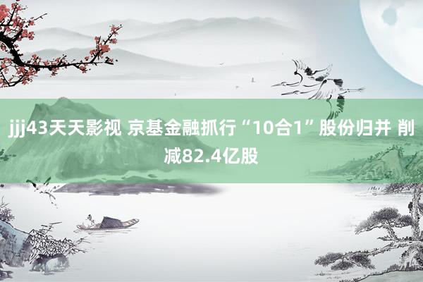 jjj43天天影视 京基金融抓行“10合1”股份归并 削减82.4亿股