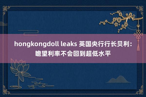 hongkongdoll leaks 英国央行行长贝利：瞻望利率不会回到超低水平