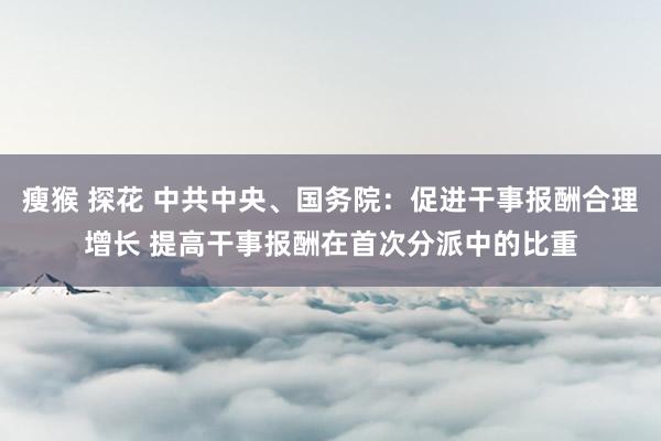 瘦猴 探花 中共中央、国务院：促进干事报酬合理增长 提高干事报酬在首次分派中的比重