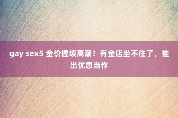 gay sex5 金价握续高潮！有金店坐不住了，推出优惠当作