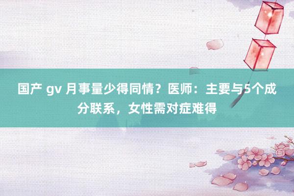 国产 gv 月事量少得同情？医师：主要与5个成分联系，女性需对症难得