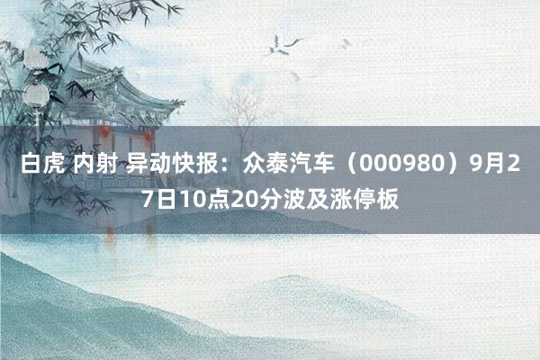 白虎 内射 异动快报：众泰汽车（000980）9月27日10点20分波及涨停板