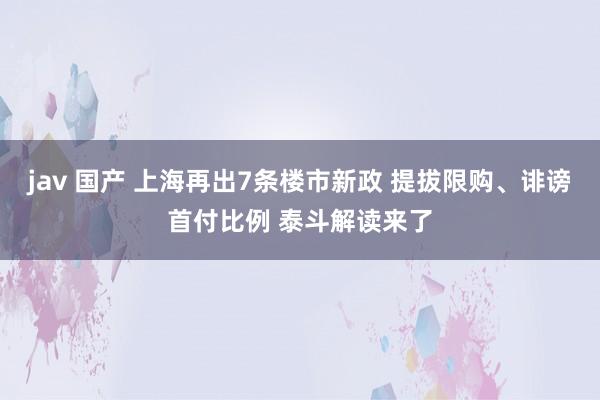 jav 国产 上海再出7条楼市新政 提拔限购、诽谤首付比例 泰斗解读来了