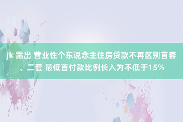 jk 露出 营业性个东说念主住房贷款不再区别首套、二套 最低首付款比例长入为不低于15%