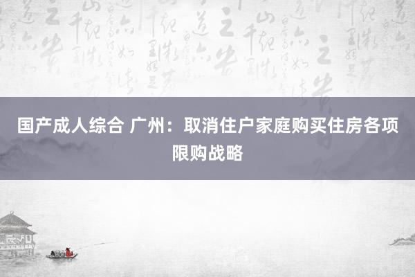 国产成人综合 广州：取消住户家庭购买住房各项限购战略