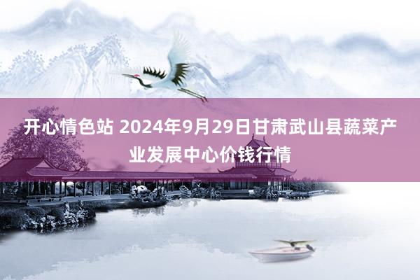 开心情色站 2024年9月29日甘肃武山县蔬菜产业发展中心价钱行情