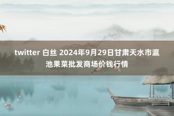 twitter 白丝 2024年9月29日甘肃天水市瀛池果菜批发商场价钱行情