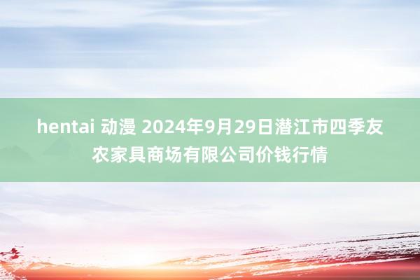 hentai 动漫 2024年9月29日潜江市四季友农家具商场有限公司价钱行情