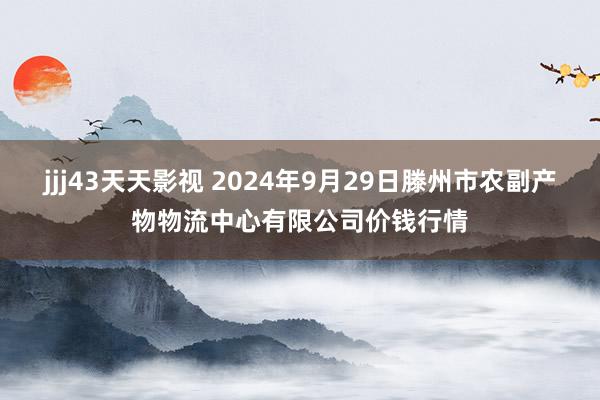 jjj43天天影视 2024年9月29日滕州市农副产物物流中心有限公司价钱行情