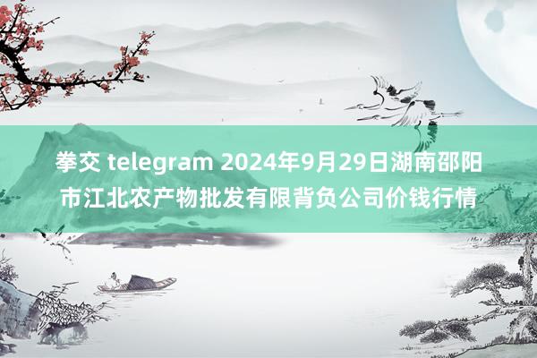 拳交 telegram 2024年9月29日湖南邵阳市江北农产物批发有限背负公司价钱行情