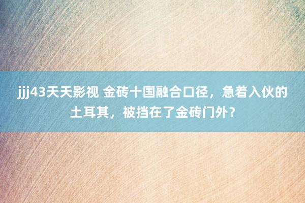 jjj43天天影视 金砖十国融合口径，急着入伙的土耳其，被挡在了金砖门外？