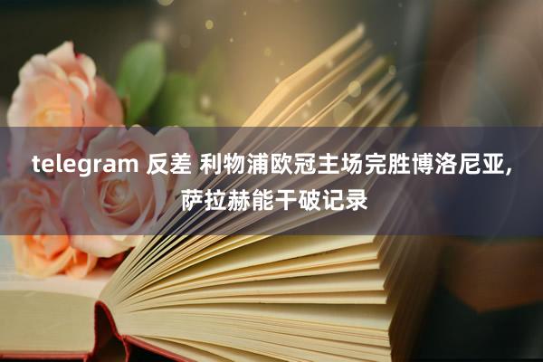 telegram 反差 利物浦欧冠主场完胜博洛尼亚， 萨拉赫能干破记录