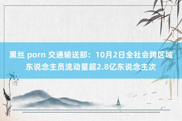 黑丝 porn 交通输送部：10月2日全社会跨区域东说念主员流动量超2.8亿东说念主次