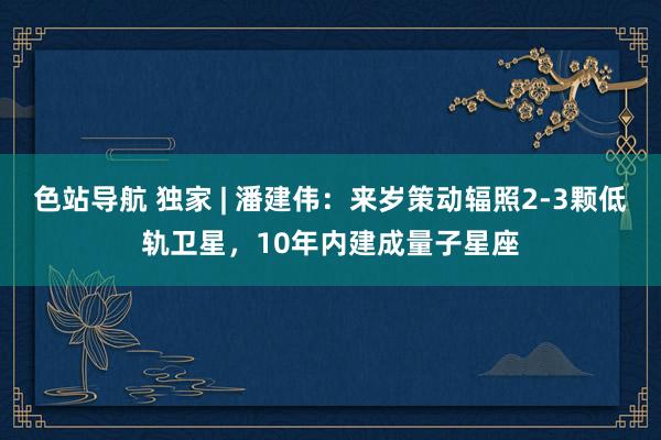 色站导航 独家 | 潘建伟：来岁策动辐照2-3颗低轨卫星，10年内建成量子星座