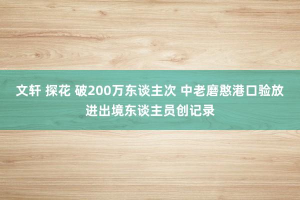 文轩 探花 破200万东谈主次 中老磨憨港口验放进出境东谈主员创记录