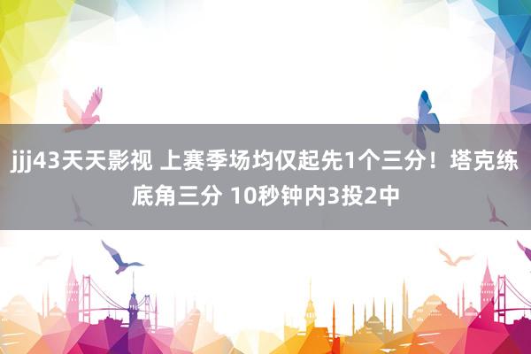 jjj43天天影视 上赛季场均仅起先1个三分！塔克练底角三分 10秒钟内3投2中