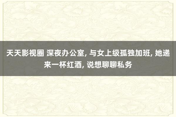 天天影视圈 深夜办公室， 与女上级孤独加班， 她递来一杯红酒， 说想聊聊私务