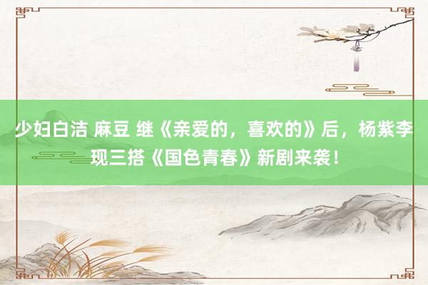 少妇白洁 麻豆 继《亲爱的，喜欢的》后，杨紫李现三搭《国色青春》新剧来袭！